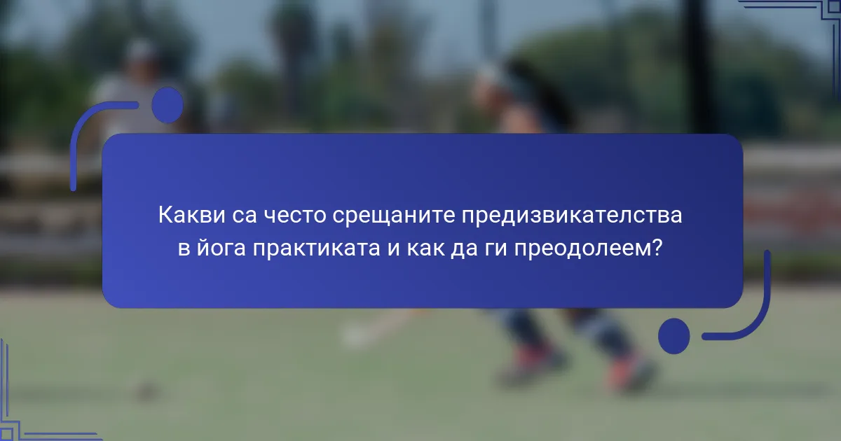 Какви са често срещаните предизвикателства в йога практиката и как да ги преодолеем?